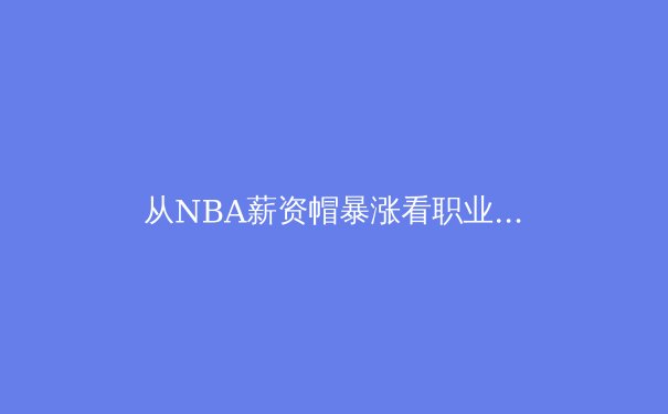 从NBA薪资帽暴涨看职业体育经济学：繁荣背后的隐形博弈 - 2