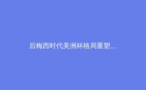 后梅西时代美洲杯格局重塑：新生代崛起与传统豪强的博弈