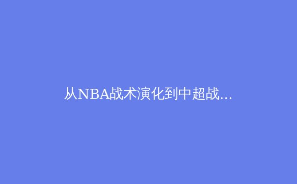 从NBA战术演化到中超战略困局：现代体育竞技的维度突破与价值重构 - 4